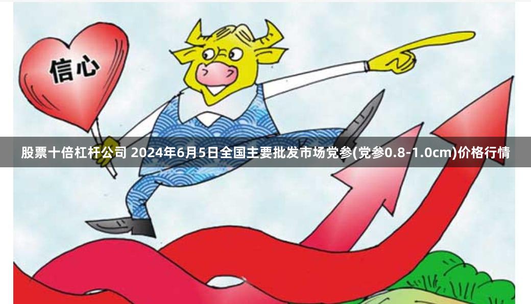 股票十倍杠杆公司 2024年6月5日全国主要批发市场党参(党参0.8-1.0cm)价格行情