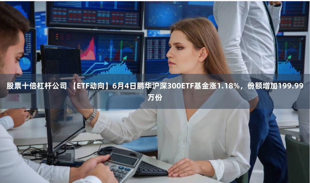 股票十倍杠杆公司 【ETF动向】6月4日鹏华沪深300ETF基金涨1.18%，份额增加199.99万份