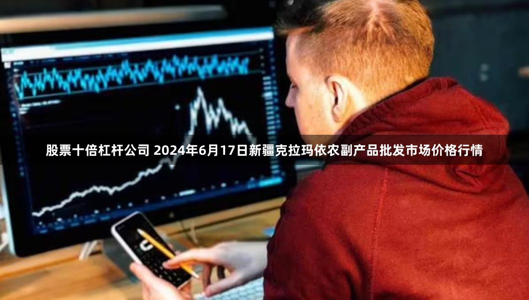 股票十倍杠杆公司 2024年6月17日新疆克拉玛依农副产品批发市场价格行情