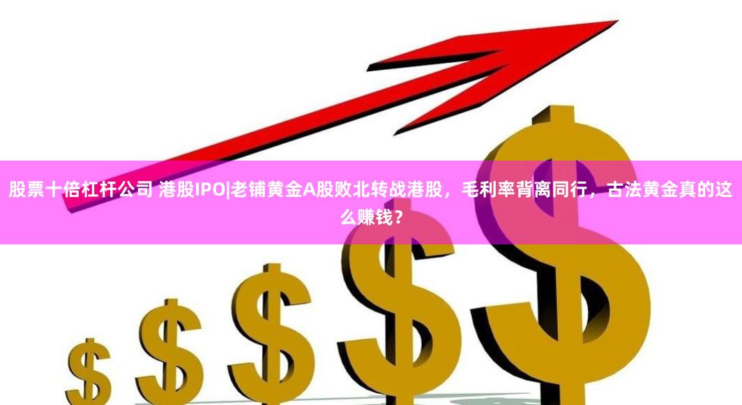 股票十倍杠杆公司 港股IPO|老铺黄金A股败北转战港股，毛利率背离同行，古法黄金真的这么赚钱？