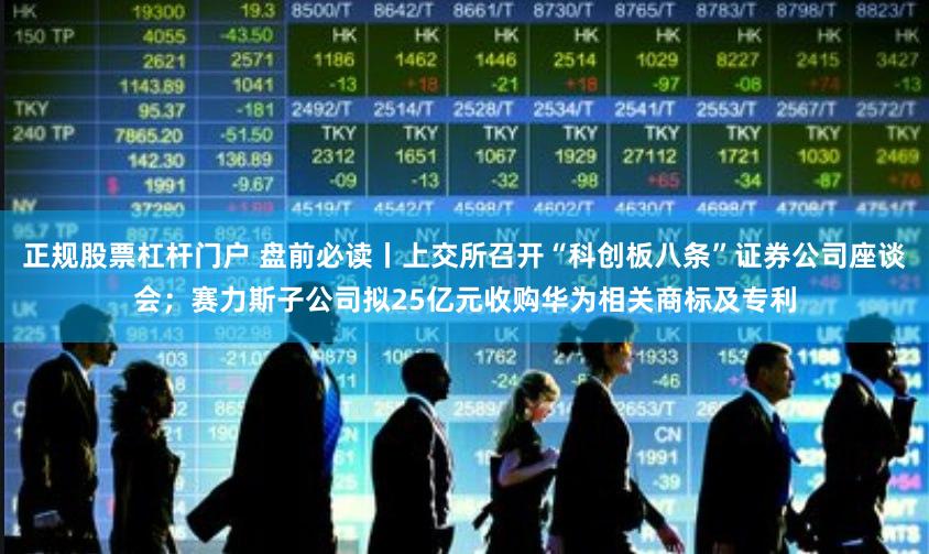 正规股票杠杆门户 盘前必读丨上交所召开“科创板八条”证券公司座谈会；赛力斯子公司拟25亿元收购华为相关商标及专利