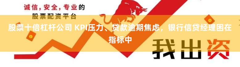 股票十倍杠杆公司 KPI压力、贷款逾期焦虑，银行信贷经理困在指标中