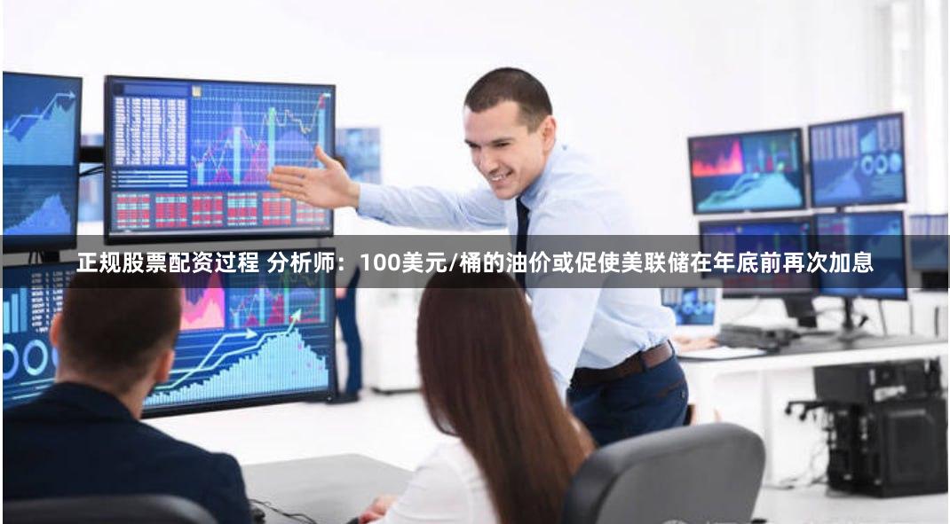 正规股票配资过程 分析师：100美元/桶的油价或促使美联储在年底前再次加息