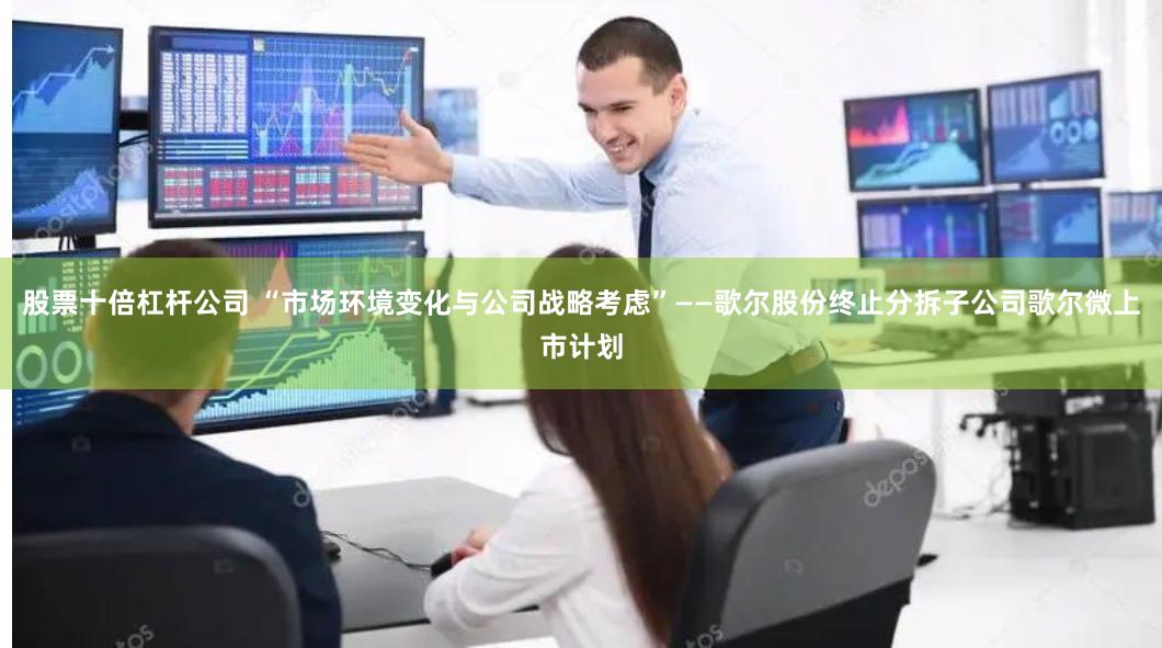 股票十倍杠杆公司 “市场环境变化与公司战略考虑”——歌尔股份终止分拆子公司歌尔微上市计划