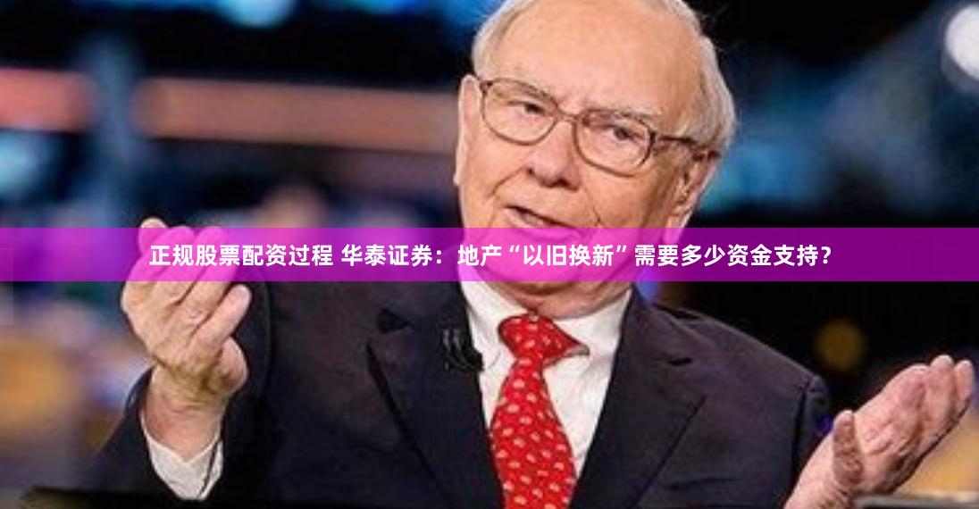 正规股票配资过程 华泰证券：地产“以旧换新”需要多少资金支持？