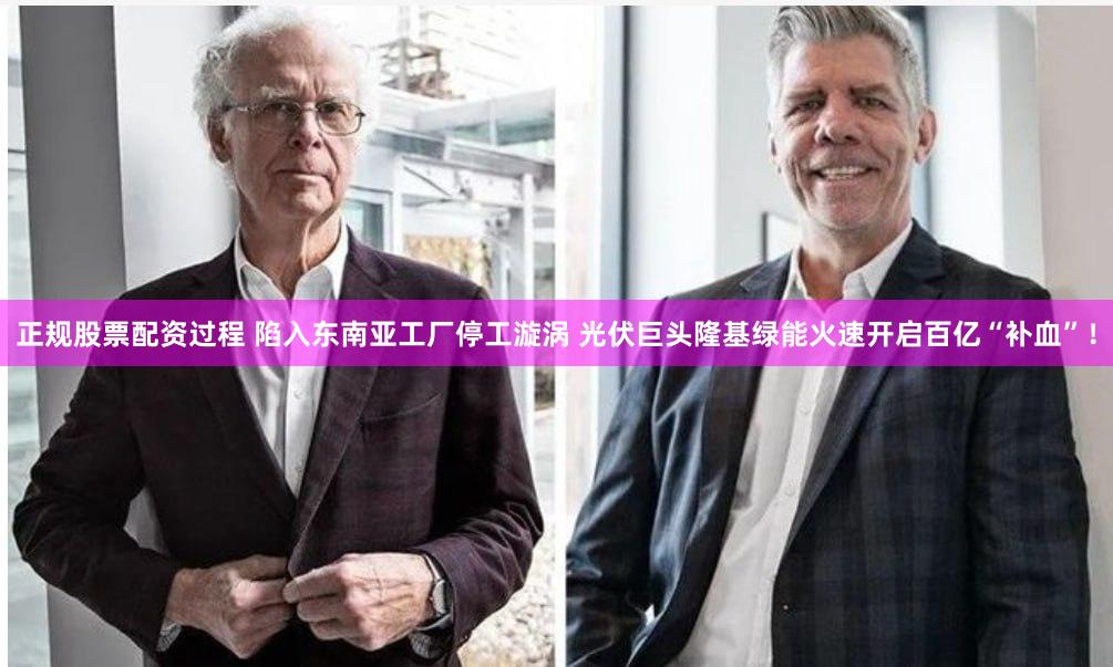 正规股票配资过程 陷入东南亚工厂停工漩涡 光伏巨头隆基绿能火速开启百亿“补血”！