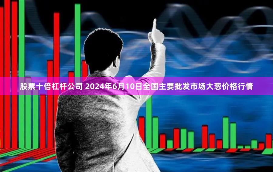 股票十倍杠杆公司 2024年6月10日全国主要批发市场大葱价格行情