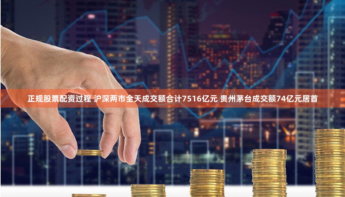 正规股票配资过程 沪深两市全天成交额合计7516亿元 贵州茅台成交额74亿元居首