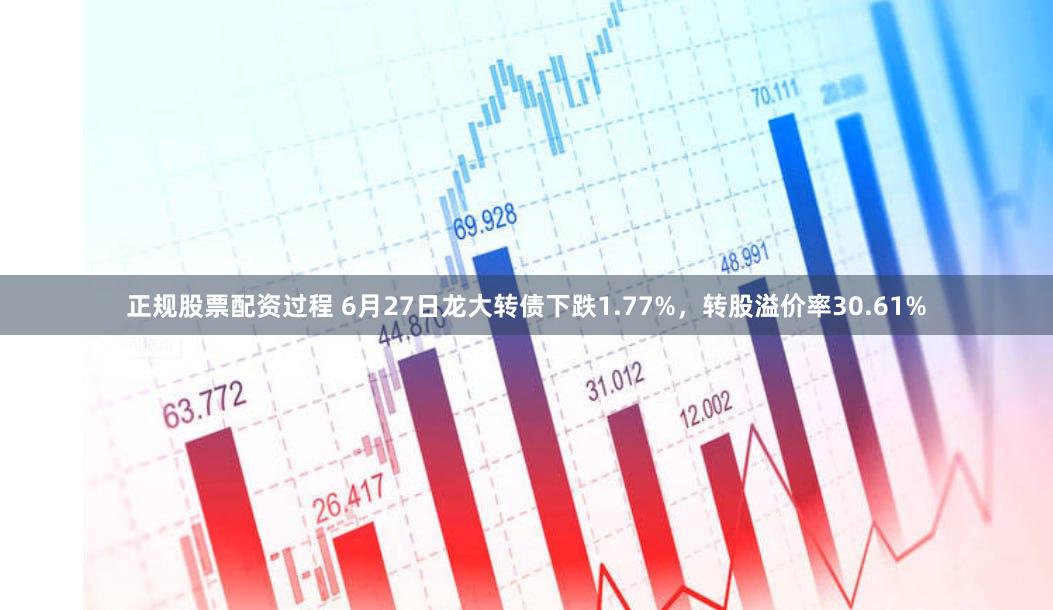 正规股票配资过程 6月27日龙大转债下跌1.77%，转股溢价率30.61%