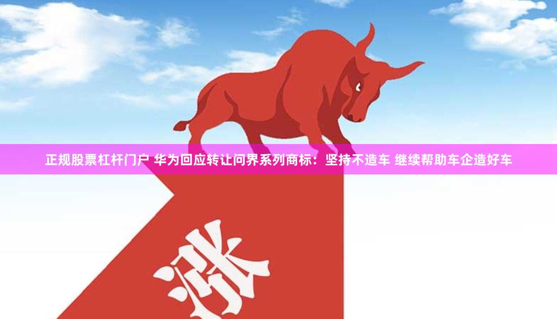 正规股票杠杆门户 华为回应转让问界系列商标：坚持不造车 继续帮助车企造好车