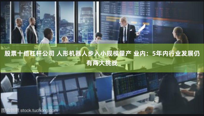 股票十倍杠杆公司 人形机器人步入小规模量产 业内：5年内行业发展仍有两大挑战