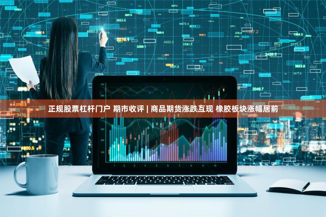 正规股票杠杆门户 期市收评 | 商品期货涨跌互现 橡胶板块涨幅居前