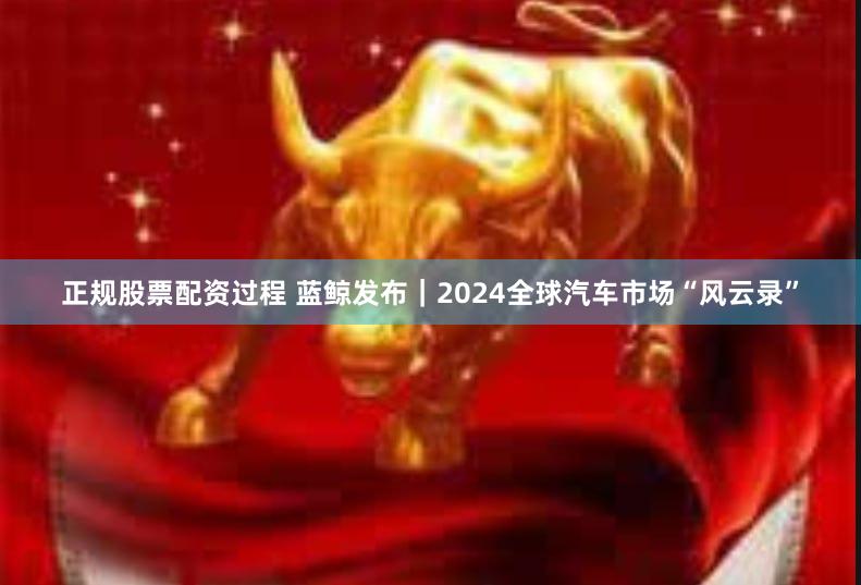 正规股票配资过程 蓝鲸发布｜2024全球汽车市场“风云录”