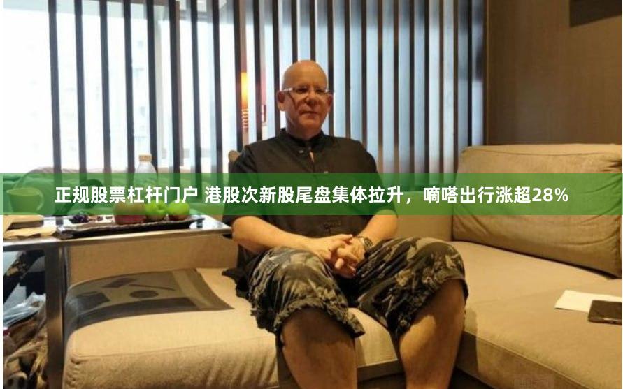 正规股票杠杆门户 港股次新股尾盘集体拉升，嘀嗒出行涨超28%