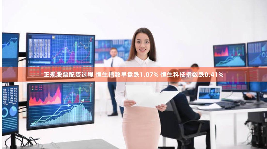 正规股票配资过程 恒生指数早盘跌1.07% 恒生科技指数跌0.41%