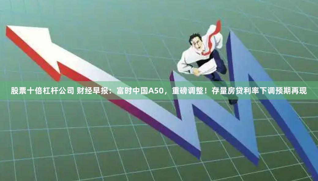 股票十倍杠杆公司 财经早报：富时中国A50，重磅调整！存量房贷利率下调预期再现