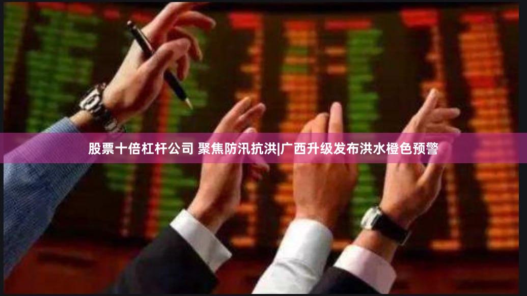 股票十倍杠杆公司 聚焦防汛抗洪|广西升级发布洪水橙色预警