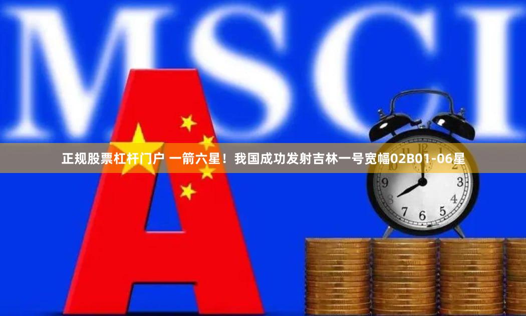 正规股票杠杆门户 一箭六星！我国成功发射吉林一号宽幅02B01-06星
