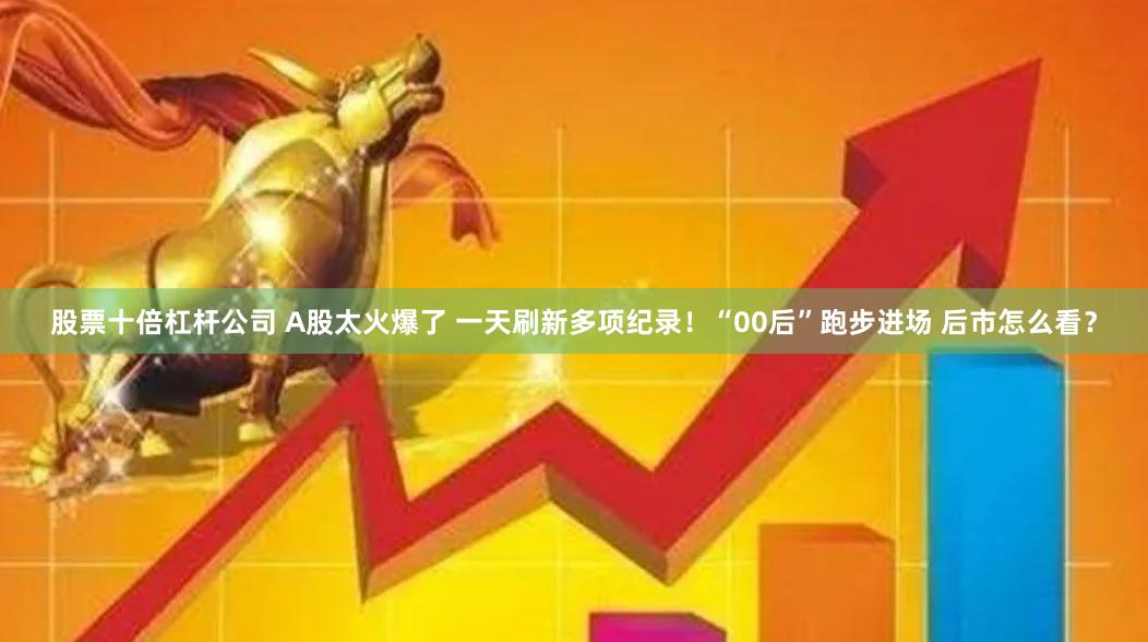 股票十倍杠杆公司 A股太火爆了 一天刷新多项纪录！“00后”跑步进场 后市怎么看？