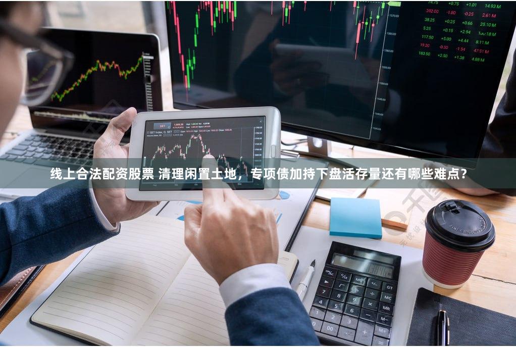 线上合法配资股票 清理闲置土地，专项债加持下盘活存量还有哪些难点？