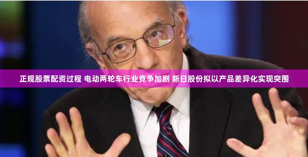 正规股票配资过程 电动两轮车行业竞争加剧 新日股份拟以产品差异化实现突围