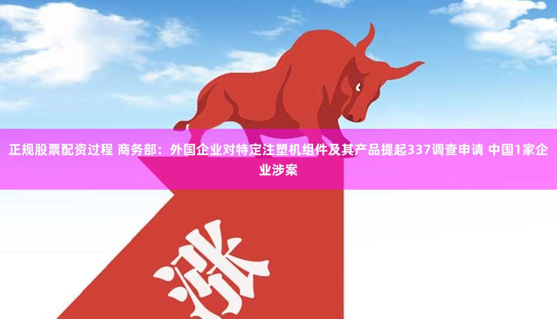 正规股票配资过程 商务部：外国企业对特定注塑机组件及其产品提起337调查申请 中国1家企业涉案