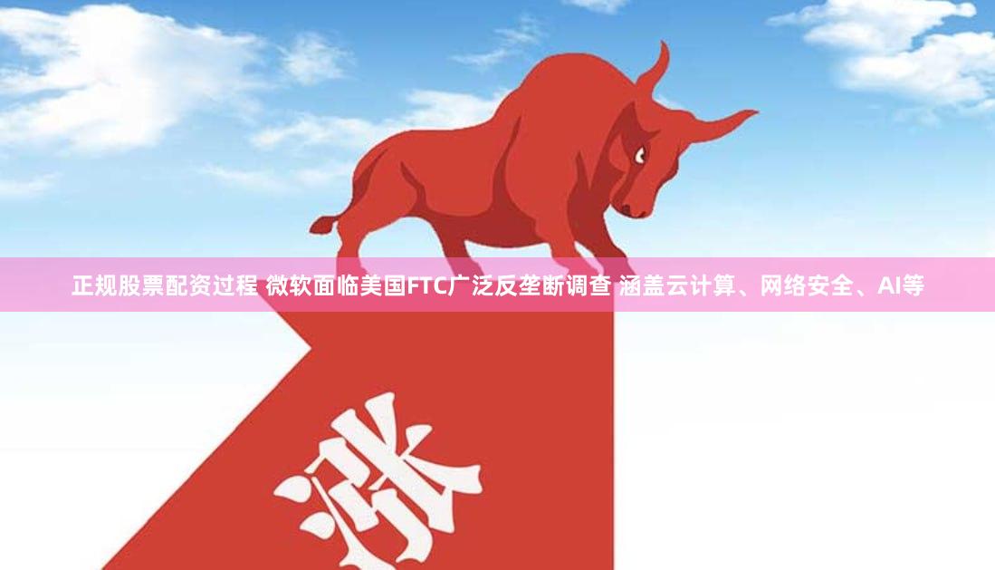正规股票配资过程 微软面临美国FTC广泛反垄断调查 涵盖云计算、网络安全、AI等
