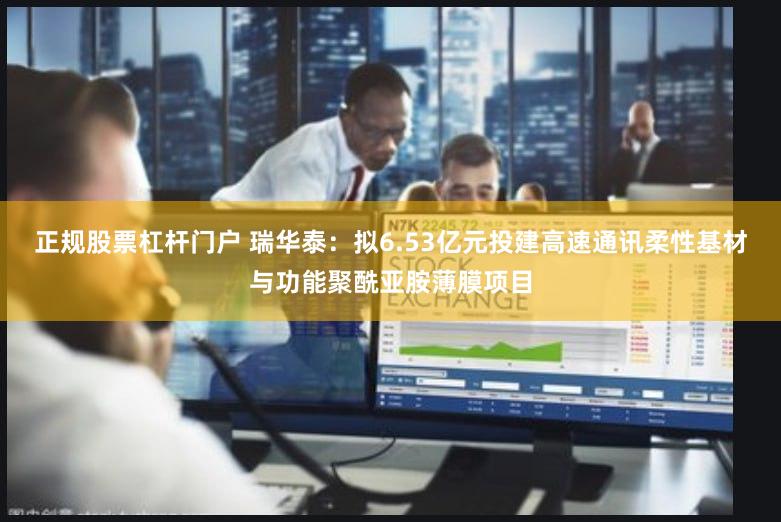 正规股票杠杆门户 瑞华泰：拟6.53亿元投建高速通讯柔性基材与功能聚酰亚胺薄膜项目