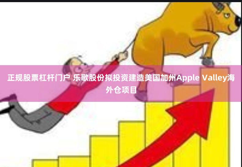 正规股票杠杆门户 乐歌股份拟投资建造美国加州Apple Valley海外仓项目