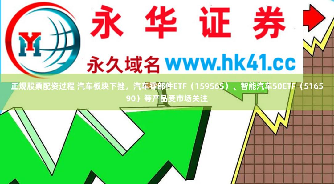 正规股票配资过程 汽车板块下挫，汽车零部件ETF（159565）、智能汽车50ETF（516590）等产品受市场关注