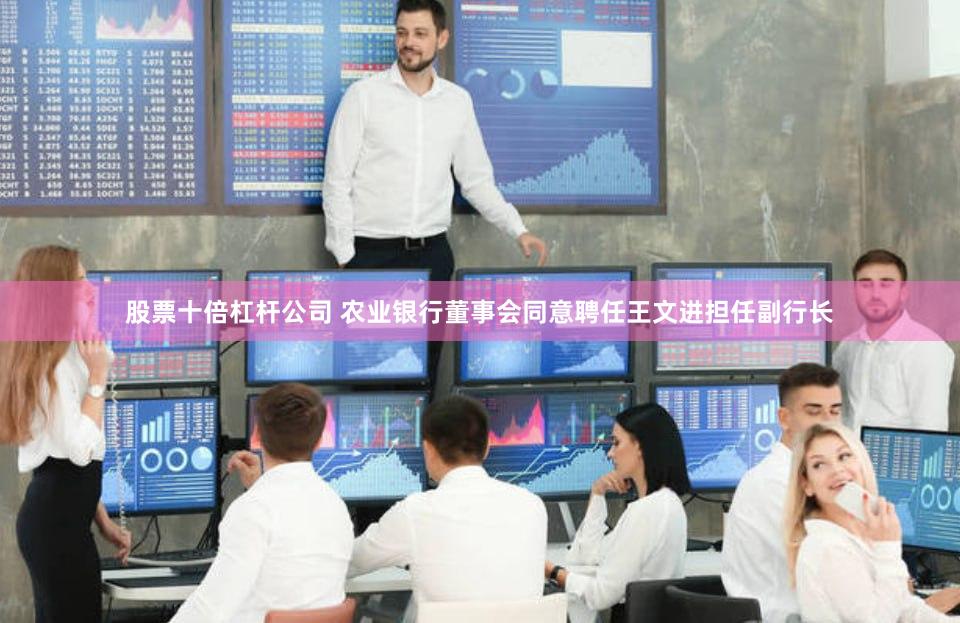 股票十倍杠杆公司 农业银行董事会同意聘任王文进担任副行长