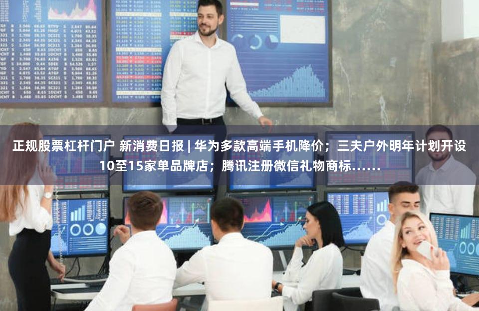 正规股票杠杆门户 新消费日报 | 华为多款高端手机降价；三夫户外明年计划开设10至15家单品牌店；腾讯注册微信礼物商标……