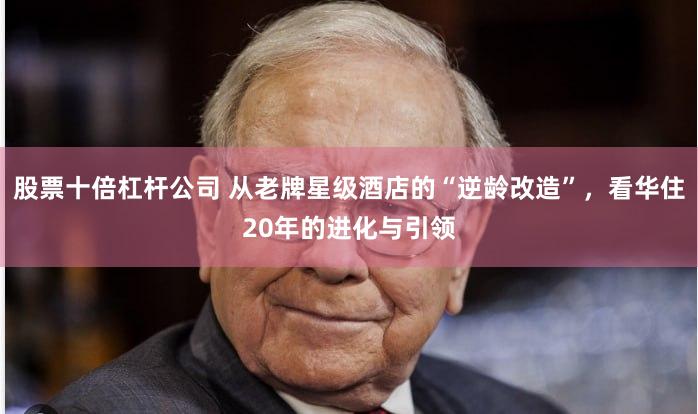 股票十倍杠杆公司 从老牌星级酒店的“逆龄改造”，看华住20年的进化与引领