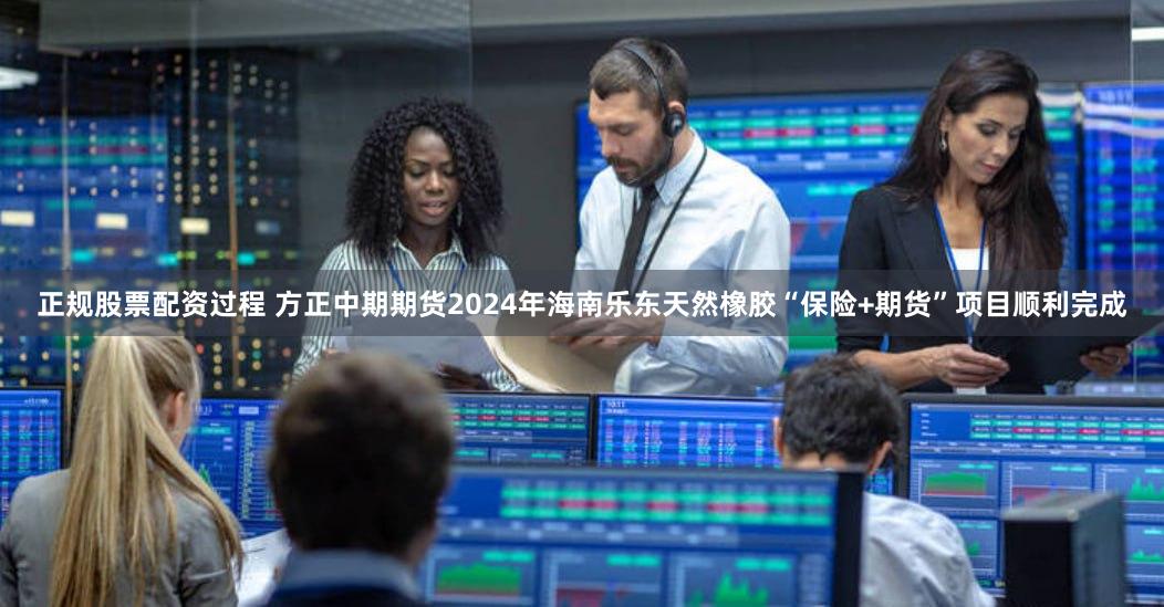 正规股票配资过程 方正中期期货2024年海南乐东天然橡胶“保险+期货”项目顺利完成