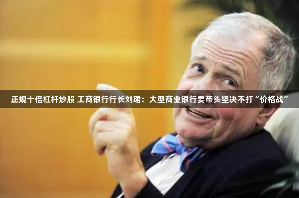 正规十倍杠杆炒股 工商银行行长刘珺：大型商业银行要带头坚决不打“价格战”