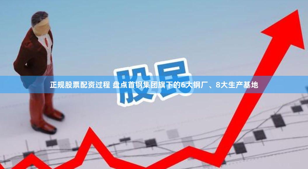 正规股票配资过程 盘点首钢集团旗下的6大钢厂、8大生产基地